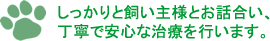 しっかりと飼い主様とお話合い、 丁寧で安心な治療を行います。 